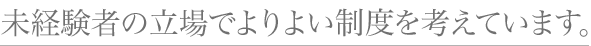 未経験者の立場でよりよい制度を考えています。