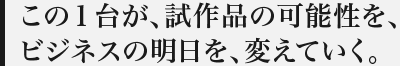 この１台が、試作品の可能性を、ビジネスの明日を、変えていく。