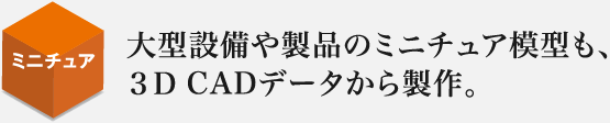 大型設備や製品のミニチュア模型も、３Ｄ CADデータから製作。