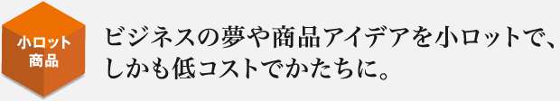 ビジネスの夢や商品アイデアを小ロットで、しかも低コストでかたちに。