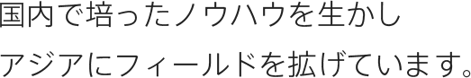 国内で培ったノウハウを生かしアジアにフィールドを拡げています。