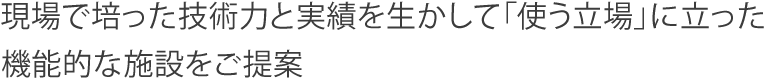 現場で培った技術力と実績を生かして「使う立場」に立った機能的な施設をご提案