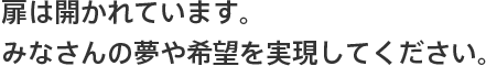 扉は開かれています。みなさんの夢や希望を実現してください。